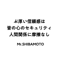 ぶ厚い信頼感は皆の心のセキュリティ 人間関係に摩擦なし Mr.SHIBAMOTO